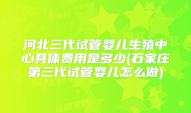 河北三代试管婴儿生殖中心具体费用是多少(石家庄第三代试管婴儿怎么做)