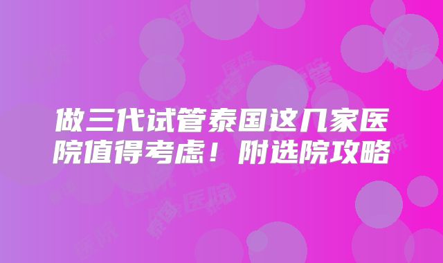做三代试管泰国这几家医院值得考虑！附选院攻略