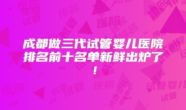 成都做三代试管婴儿医院排名前十名单新鲜出炉了！