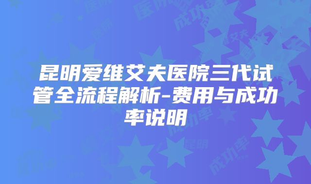 昆明爱维艾夫医院三代试管全流程解析-费用与成功率说明