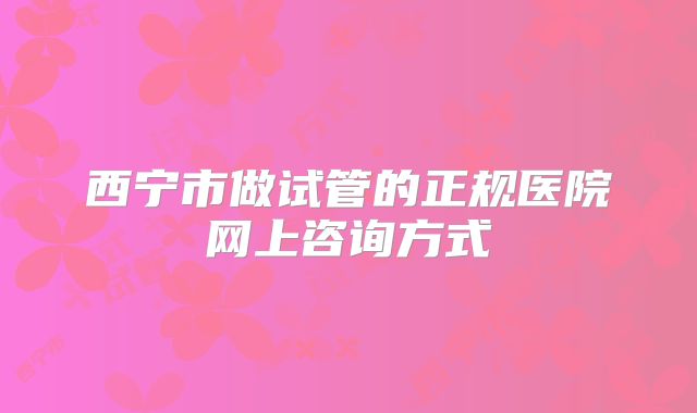 西宁市做试管的正规医院网上咨询方式