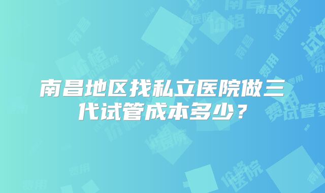 南昌地区找私立医院做三代试管成本多少？