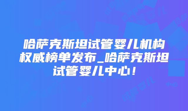 哈萨克斯坦试管婴儿机构权威榜单发布_哈萨克斯坦试管婴儿中心！