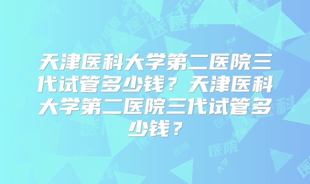 天津医科大学第二医院三代试管多少钱？天津医科大学第二医院三代试管多少钱？