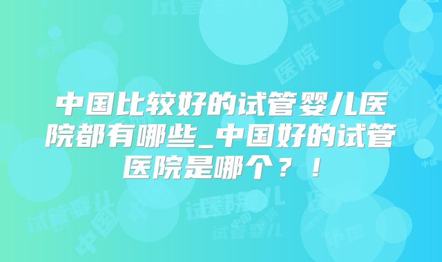 中国比较好的试管婴儿医院都有哪些_中国好的试管医院是哪个？！