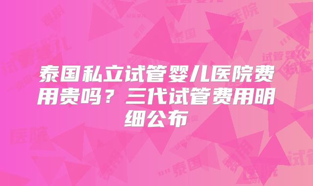 泰国私立试管婴儿医院费用贵吗？三代试管费用明细公布