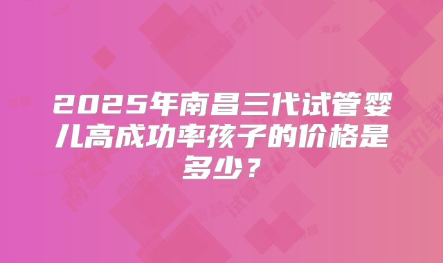 2025年南昌三代试管婴儿高成功率孩子的价格是多少？
