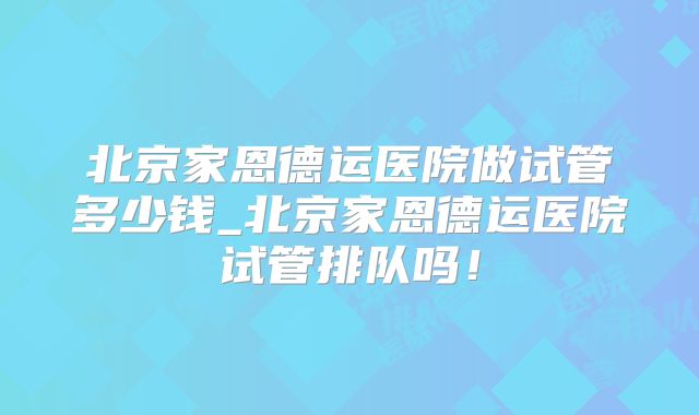 北京家恩德运医院做试管多少钱_北京家恩德运医院试管排队吗!