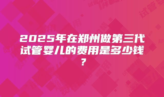 2025年在郑州做第三代试管婴儿的费用是多少钱？