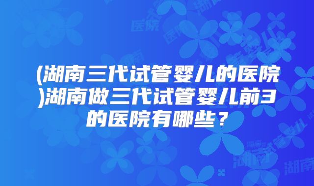 (湖南三代试管婴儿的医院)湖南做三代试管婴儿前3的医院有哪些？