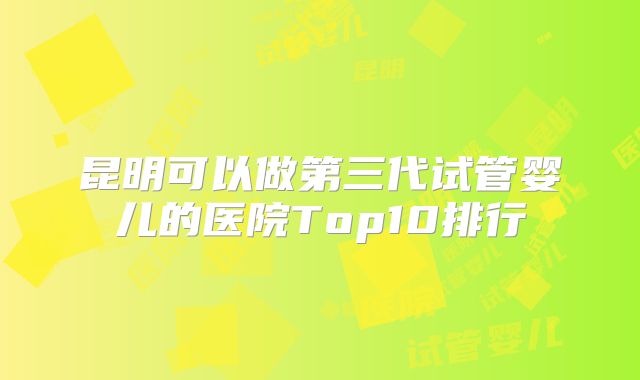 昆明可以做第三代试管婴儿的医院Top10排行