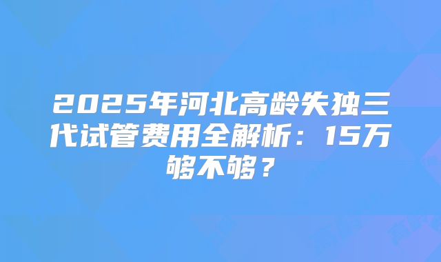 2025年河北高龄失独三代试管费用全解析：15万够不够？