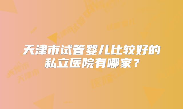 天津市试管婴儿比较好的私立医院有哪家？
