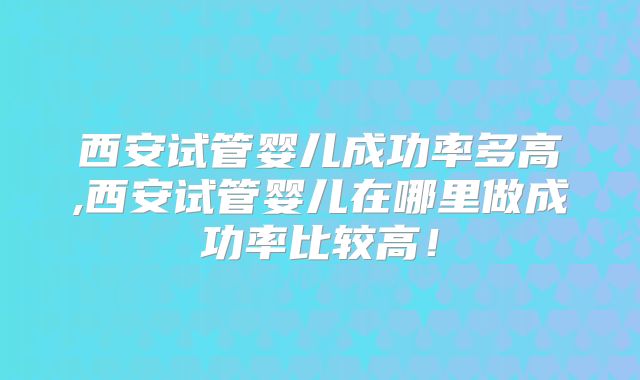 西安试管婴儿成功率多高,西安试管婴儿在哪里做成功率比较高!