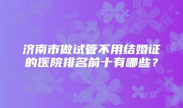 济南市做试管不用结婚证的医院排名前十有哪些?