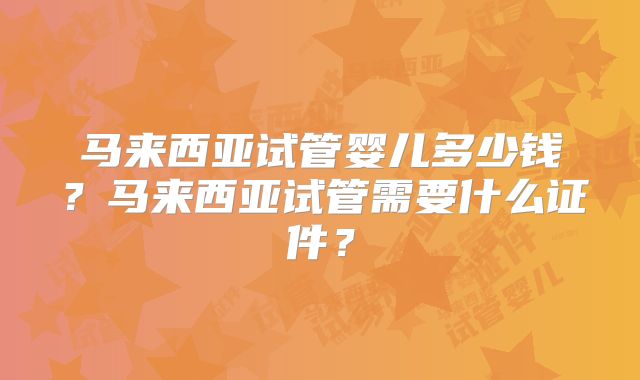 马来西亚试管婴儿多少钱?马来西亚试管需要什么证件?