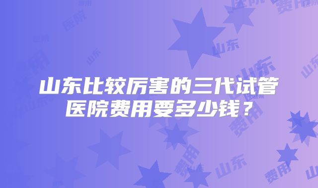 山东比较厉害的三代试管医院费用要多少钱？