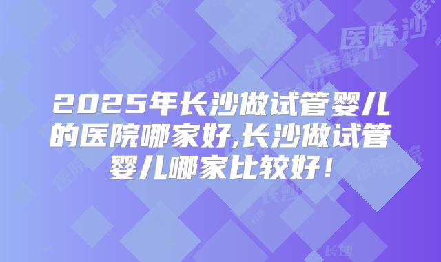 2025年长沙做试管婴儿的医院哪家好,长沙做试管婴儿哪家比较好！