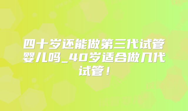 四十岁还能做第三代试管婴儿吗_40岁适合做几代试管！