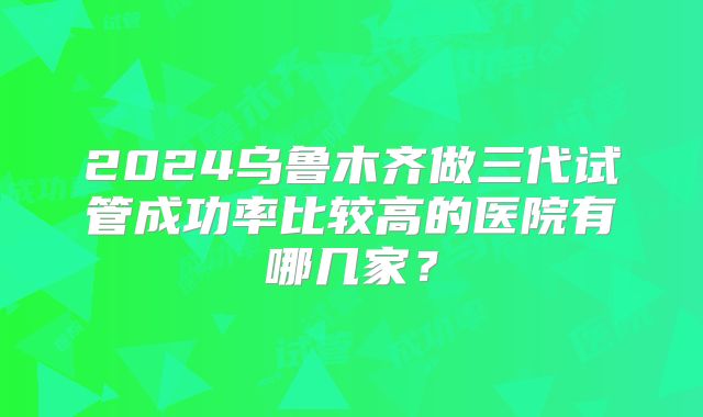 2024乌鲁木齐做三代试管成功率比较高的医院有哪几家?