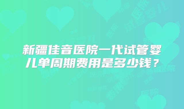 新疆佳音医院一代试管婴儿单周期费用是多少钱？