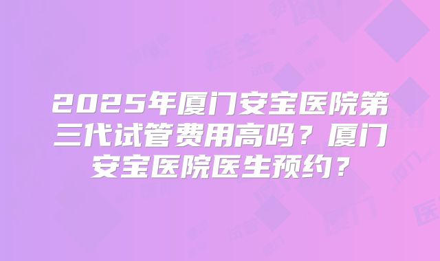 2025年厦门安宝医院第三代试管费用高吗？厦门安宝医院医生预约？