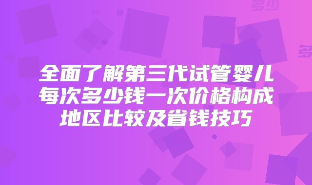 全面了解第三代试管婴儿每次多少钱一次价格构成地区比较及省钱技巧