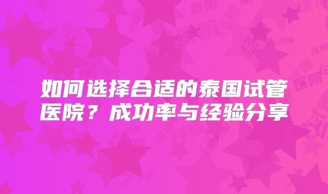 如何选择合适的泰国试管医院？成功率与经验分享