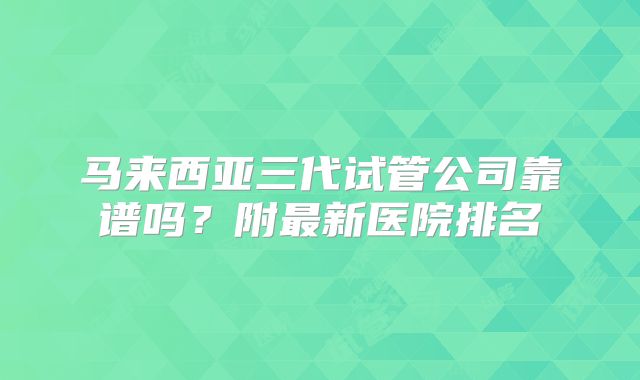 马来西亚三代试管公司靠谱吗？附最新医院排名