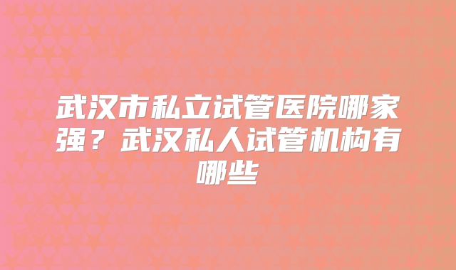武汉市私立试管医院哪家强？武汉私人试管机构有哪些