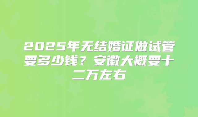 2025年无结婚证做试管要多少钱?安徽大概要十二万左右