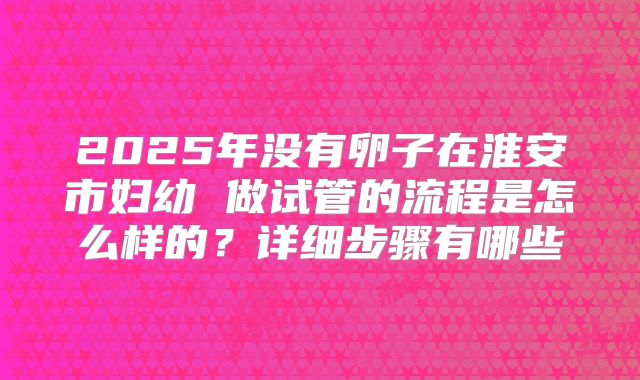 2025年没有卵子在淮安市妇幼 做试管的流程是怎么样的？详细步骤有哪些