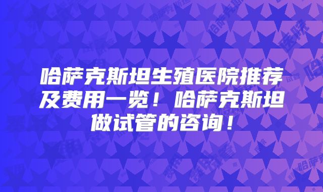 哈萨克斯坦生殖医院推荐及费用一览！哈萨克斯坦做试管的咨询！