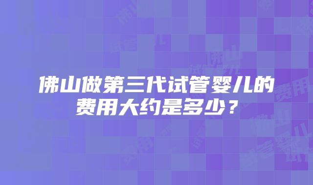 佛山做第三代试管婴儿的费用大约是多少？