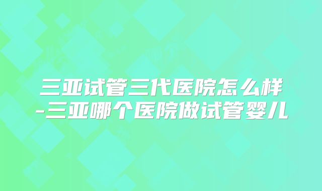 三亚试管三代医院怎么样-三亚哪个医院做试管婴儿