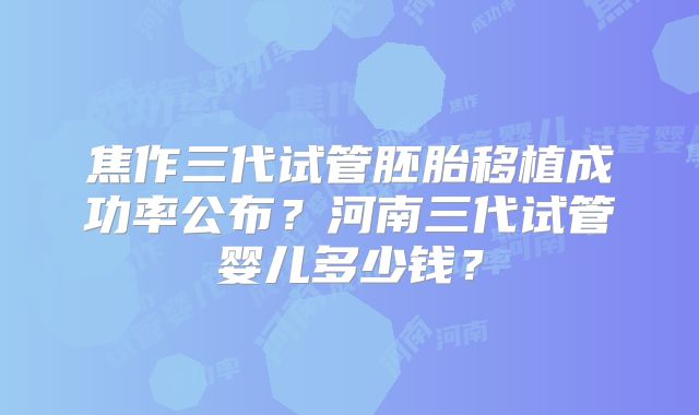 焦作三代试管胚胎移植成功率公布?河南三代试管婴儿多少钱?