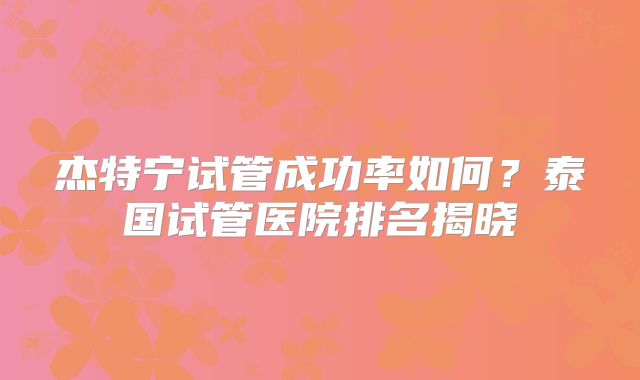 杰特宁试管成功率如何？泰国试管医院排名揭晓