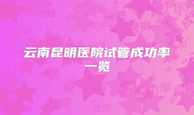 云南昆明医院试管成功率一览