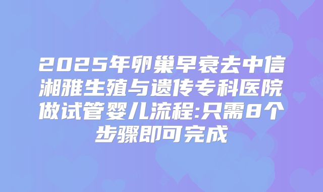 2025年卵巢早衰去中信湘雅生殖与遗传专科医院做试管婴儿流程:只需8个步骤即可完成