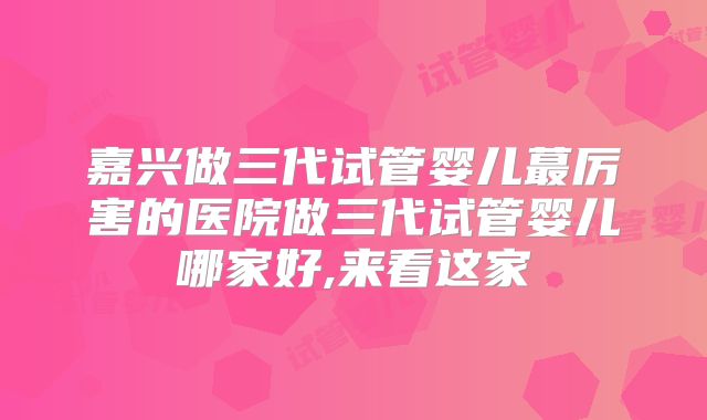 嘉兴做三代试管婴儿蕞厉害的医院做三代试管婴儿哪家好,来看这家