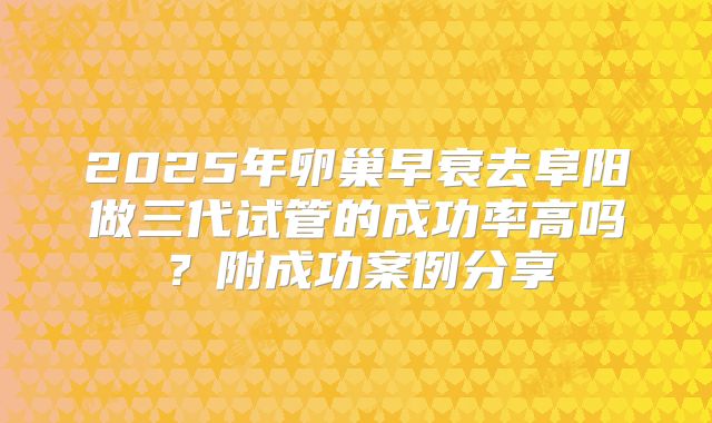 2025年卵巢早衰去阜阳做三代试管的成功率高吗？附成功案例分享