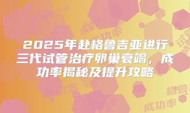 2025年赴格鲁吉亚进行三代试管治疗卵巢衰竭，成功率揭秘及提升攻略