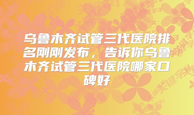 乌鲁木齐试管三代医院排名刚刚发布，告诉你乌鲁木齐试管三代医院哪家口碑好