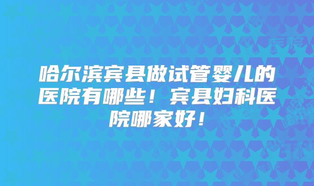哈尔滨宾县做试管婴儿的医院有哪些！宾县妇科医院哪家好！