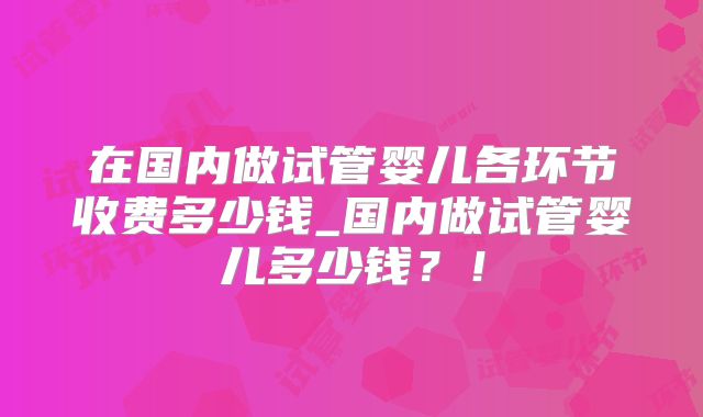 在国内做试管婴儿各环节收费多少钱_国内做试管婴儿多少钱？！