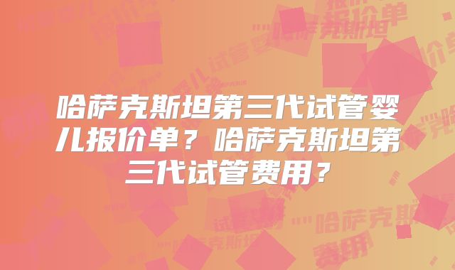 哈萨克斯坦第三代试管婴儿报价单？哈萨克斯坦第三代试管费用？