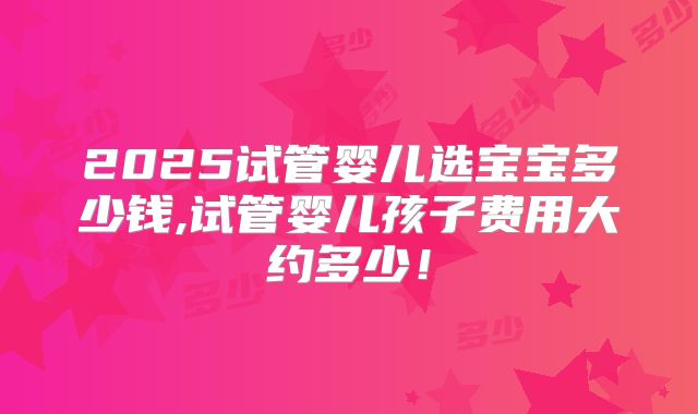 2025试管婴儿选宝宝多少钱,试管婴儿孩子费用大约多少！