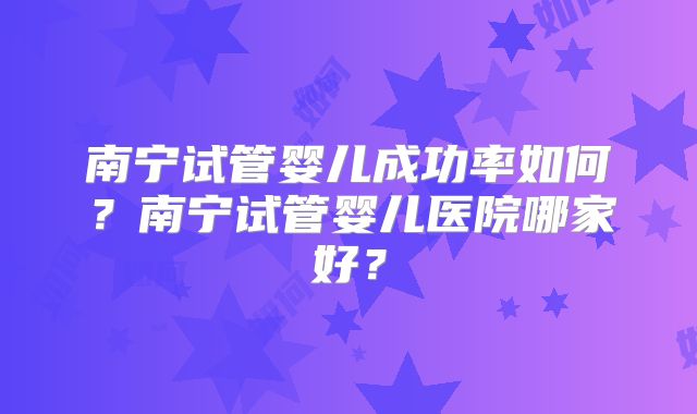 南宁试管婴儿成功率如何？南宁试管婴儿医院哪家好？