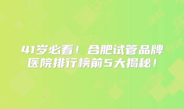 41岁必看！合肥试管品牌医院排行榜前5大揭秘！