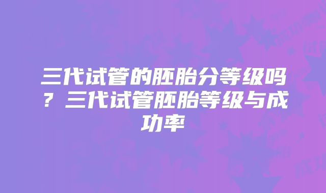 三代试管的胚胎分等级吗？三代试管胚胎等级与成功率